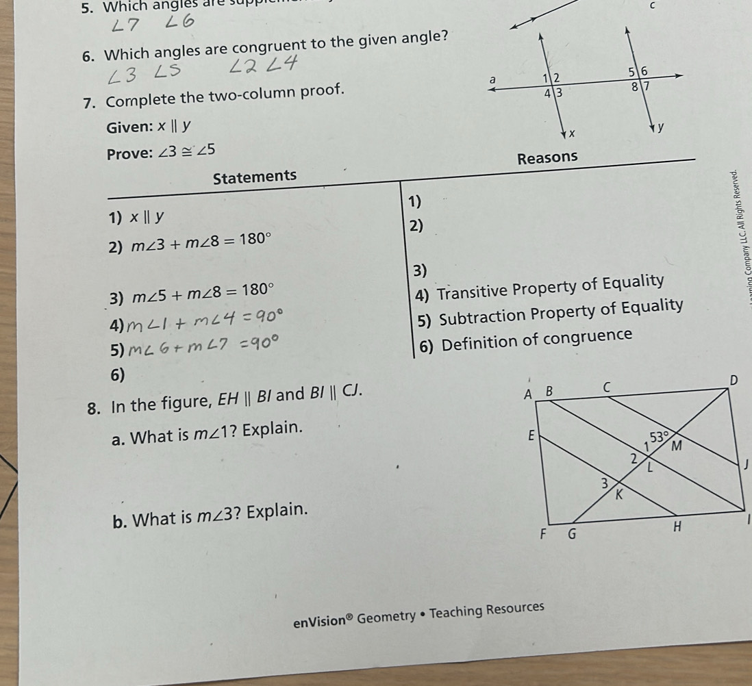 Which angles are supp
C
6. Which angles are congruent to the given angle?
7. Complete the two-column proof. 
Given: xbeginvmatrix endvmatrix y
Prove: ∠ 3≌ ∠ 5
Statements Reasons
1)
1) xparallel y
2)
2) m∠ 3+m∠ 8=180°
3)
3) m∠ 5+m∠ 8=180°
4) Transitive Property of Equality
4)
5) Subtraction Property of Equality
5)
6) Definition of congruence
6)
8. In the figure, EHparallel BI and BIparallel CJ.
a. What is m∠ 1 ? Explain.
J
b. What is m∠ 3 ? Explain.
|
enVisio n^( enclosecircle)5 Geometry • Teaching Resources