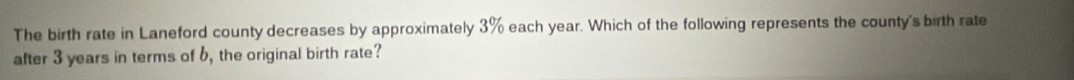 The birth rate in Laneford county decreases by approximately 3% each year. Which of the following represents the county's birth rate 
after 3 years in terms of 6, the original birth rate?