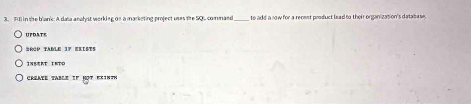 Fill in the blank: A data analyst working on a marketing project uses the SQL command _ to add a row for a recent product lead to their organization's database.
UPDATE
DROP TABLE IF EXISTS
INSERT INTO
CREATE TABLE IF NOT EXISTS