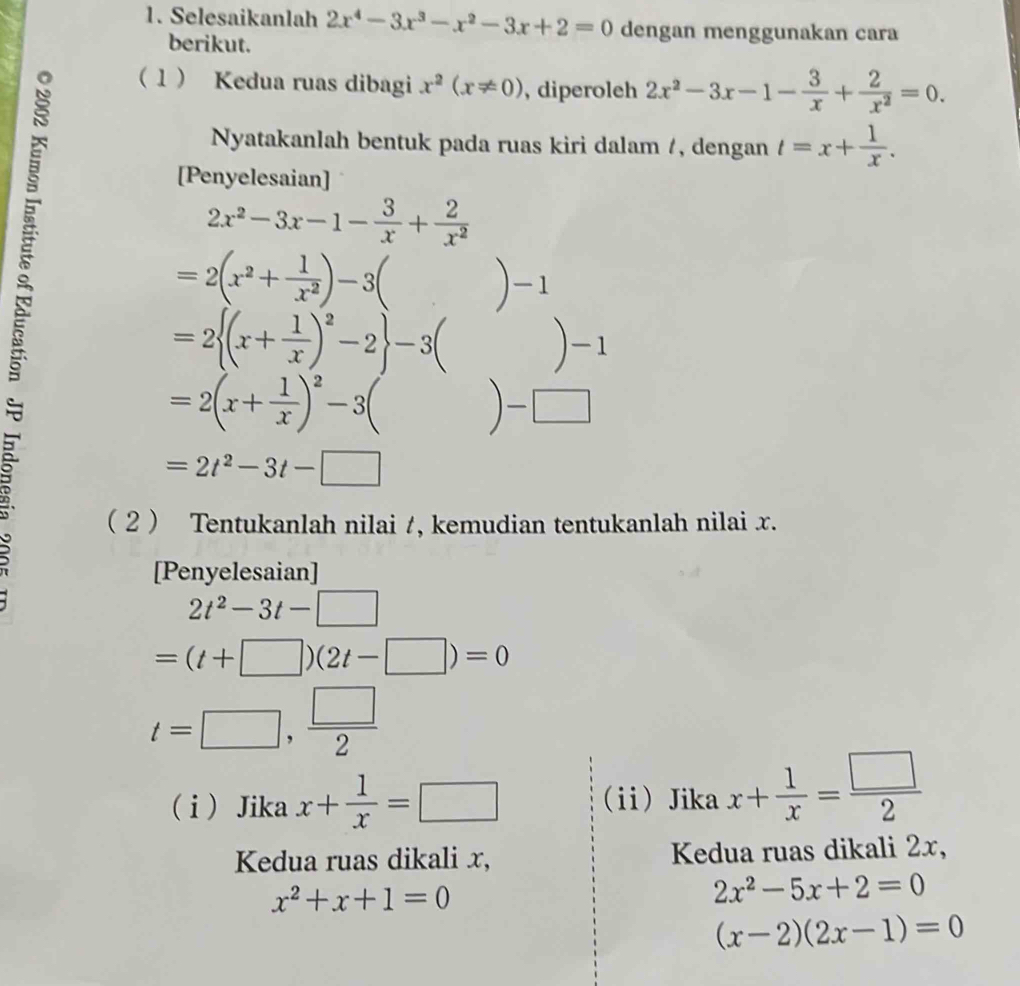 Selesaikanlah 2x^4-3x^3-x^2-3x+2=0 dengan menggunakan cara 
berikut. 
1 Kedua ruas dibagi x^2(x!= 0) , diperoleh 2x^2-3x-1- 3/x + 2/x^2 =0. 
Nyatakanlah bentuk pada ruas kiri dalam /, dengan t=x+ 1/x . 
[Penyelesaian]
2x^2-3x-1- 3/x + 2/x^2 
=2(x^2+ 1/x^2 )-3()-1
=2 (x+ 1/x )^2-2 -3()-1
=2(x+ 1/x )^2-3()-□
=2t^2-3t-□
( 2  Tentukanlah nilai /, kemudian tentukanlah nilai x. 
[Penyelesaian]
2t^2-3t-□
=(t+□ )(2t-□ )=0
t=□ , □ /2 
( i ) Jika x+ 1/x =□ ii Jika x+ 1/x = □ /2 
Kedua ruas dikali x, Kedua ruas dikali 2x,
x^2+x+1=0
2x^2-5x+2=0
(x-2)(2x-1)=0