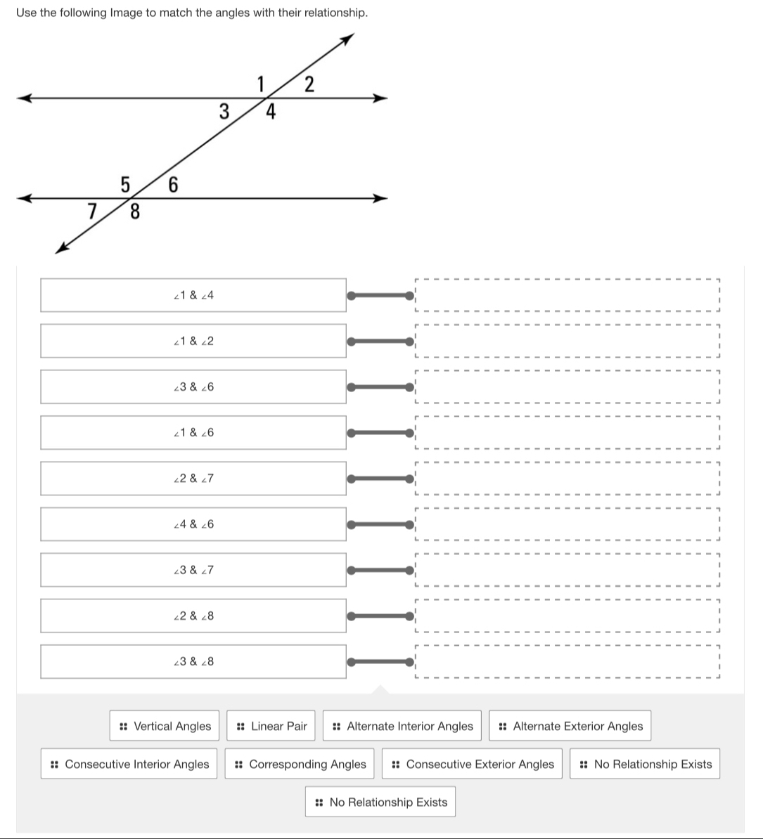 Use the following Image to match the angles with their relationship.
∠ 1 angle4
□ 
∠ 1 angle2
□ 
∠ 3∠ 6
x_ □ /□   ∠ 1∠ 6
□ 
∠ 2 angle7
∠ 4∠ 6
∠ 3∠ 7
∠ 2∠ 8
∠ 3∠ 8
== Vertical Angles :: Linear Pair == Alternate Interior Angles :: Alternate Exterior Angles
:: Consecutive Interior Angles =: Corresponding Angles :: Consecutive Exterior Angles :: No Relationship Exists
:: No Relationship Exists