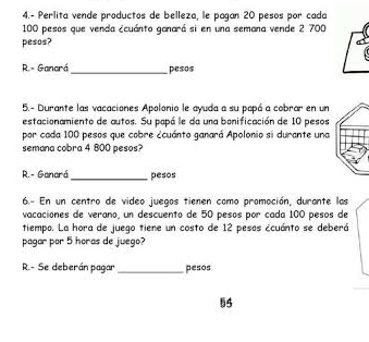 4.- Perlita vende productos de belleza, le pagan 20 pesos por cada
100 pesos que venda ¿cuánto ganará si en una semana vende 2 700
pesos? 
R.- Ganará_ pesos 
5.- Durante las vacaciones Apolonio le ayuda a su papá a cobrar en un 
estacionamiento de autos. Su papá le da una bonificación de 10 pesos 
por cada 100 pesos que cobre ¿cuánto ganará Apolonio si durante una 
semana cobra 4 800 pesos? 
R.- Ganará_ pesos 
6.- En un centro de video juegos tienen como promoción, durante las 
vacaciones de veraño, un descuento de 50 pesos por cada 100 pesos de 
tiempo. La hora de juego tiene un costo de 12 pesos ¿cuánto se deberá 
pagar por 5 horas de juego? 
R.- Se deberán pagar _pesos 
§5