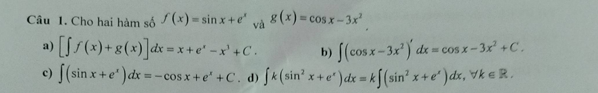 Cho hai hàm số f(x)=sin x+e^x và g(x)=cos x-3x^2
a) [∈t f(x)+g(x)]dx=x+e^x-x^3+C. ∈t (cos x-3x^2)'dx=cos x-3x^2+C. 
b)
c) ∈t (sin x+e^x)dx=-cos x+e^x+C. d) ∈t k(sin^2x+e^x)dx=k∈t (sin^2x+e^x)dx, forall k∈ R.