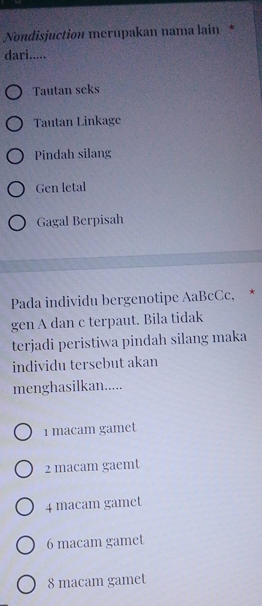 Nondisjuction merupakan nama lain *
dari.....
Tautan seks
Tautan Linkage
Pindah silang
Gen letal
Gagal Berpisah
Pada individu bergenotipe AaBcCc, *
gen A dan c terpaut. Bila tidak
terjadi peristiwa pindah silang maka
individu tersebut akan
menghasilkan.....
1 macam gamet
2 macam gaemt
4 macam gamet
6 macam gamet
8 macam gamet