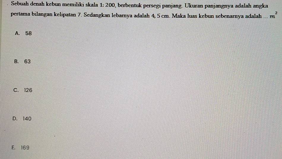 Sebuah denah kebun memiliki skala 1: 200, berbentuk persegi panjang. Ukuran panjangnya adalah angka
pertama bilangan kelipatan 7. Sedangkan lebarnya adalah 4, 5 cm. Maka luas kebun sebenarnya adalah ... m^2
A. 58
B. 63
C. 126
D. 140
E. 169