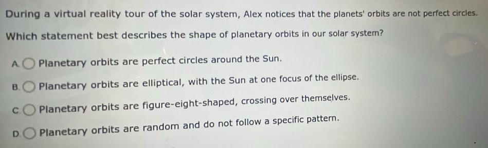 During a virtual reality tour of the solar system, Alex notices that the planets' orbits are not perfect circles.
Which statement best describes the shape of planetary orbits in our solar system?
A. Planetary orbits are perfect circles around the Sun.
B. Planetary orbits are elliptical, with the Sun at one focus of the ellipse.
C Planetary orbits are figure-eight-shaped, crossing over themselves.
D. Planetary orbits are random and do not follow a specific pattern.