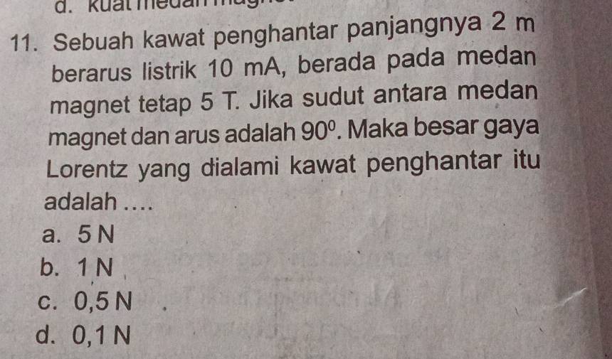 kuất medan
11. Sebuah kawat penghantar panjangnya 2 m
berarus listrik 10 mA, berada pada medan
magnet tetap 5 T. Jika sudut antara medan
magnet dan arus adalah 90°. Maka besar gaya
Lorentz yang dialami kawat penghantar itu
adalah ....
a. 5 N
b. 1 N
c. 0,5 N
d. 0,1 N