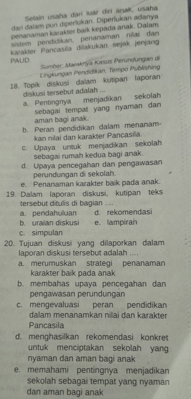 Selain usaha dari luar diri anak, usaha
dari dalam pun diperlukan. Diperlukan adanya
penanaman karakter baik kepada anak. Dalam
sistem pendidikan, penanaman nilai dan
karakter Pancasila dilakukan sejak jenjang
PAUD.
Sumber: Maraknya Kasus Perundungan di
Lingkungan Pendidikan, Tempo Publishing
18. Topik diskusi dalam kutipan laporan
diskusi tersebut adalah ...
a. Pentingnya menjadikan sekolah
sebagai tempat yang nyaman dan
aman bagi anak.
b. Peran pendidikan dalam menanam-
kan nilai dan karakter Pancasila.
c. Upaya untuk menjadikan sekolah
sebagai rumah kedua bagi anak.
d. Upaya pencegahan dan pengawasan
perundungan di sekolah.
e. Penanaman karakter baik pada anak.
19. Dalam laporan diskusi, kutipan teks
tersebut ditulis di bagian ....
a. pendahuluan d. rekomendasi
b. uraian diskusi e. lampiran
c. simpulan
20. Tujuan diskusi yang dilaporkan dalam
laporan diskusi tersebut adalah ....
a. merumuskan strategi penanaman
karakter baik pada anak
b. membahas upaya pencegahan dan
pengawasan perundungan
c. mengevaluasi peran pendidikan
dalam menanamkan nilai dan karakter
Pancasila
d. menghasilkan rekomendasi konkret
untuk menciptakan sekolah yan
nyaman dan aman bagi anak
e. memahami pentingnya menjadikan
sekolah sebagai tempat yang nyaman
dan aman bagi anak