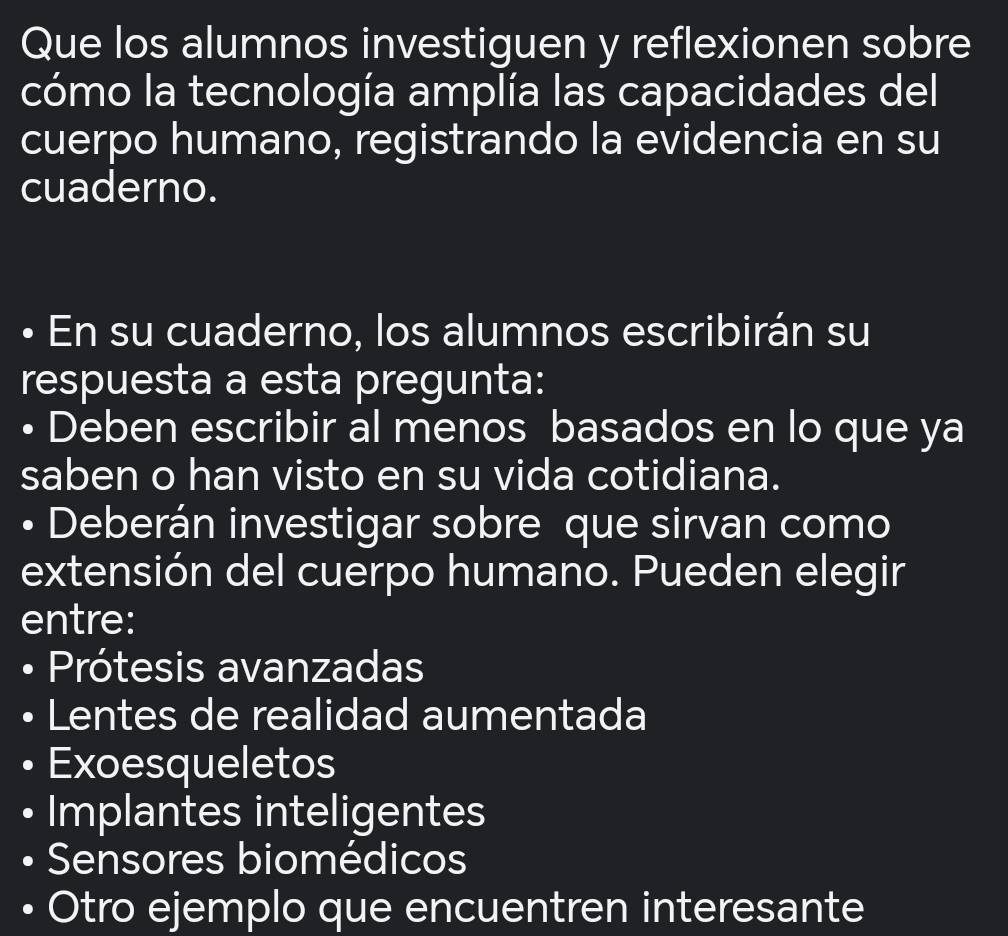 Que los alumnos investiguen y reflexionen sobre
cómo la tecnología amplía las capacidades del
cuerpo humano, registrando la evidencia en su
cuaderno.
• En su cuaderno, los alumnos escribirán su
respuesta a esta pregunta:
• Deben escribir al menos basados en lo que ya
saben o han visto en su vida cotidiana.
Deberán investigar sobre que sirvan como
extensión del cuerpo humano. Pueden elegir
entre:
Prótesis avanzadas
Lentes de realidad aumentada
Exoesqueletos
Implantes inteligentes
Sensores biomédicos
Otro ejemplo que encuentren interesante