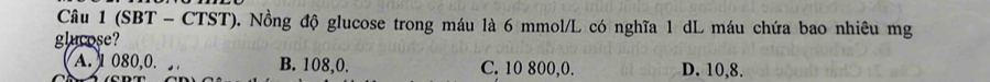 (SBT - CTST). Nồng độ glucose trong máu là 6 mmol /L có nghĩa 1 dL máu chứa bao nhiêu mg
glucose?
A. 1 080, 0. B. 108, 0. C. 10 800, 0. D. 10, 8.