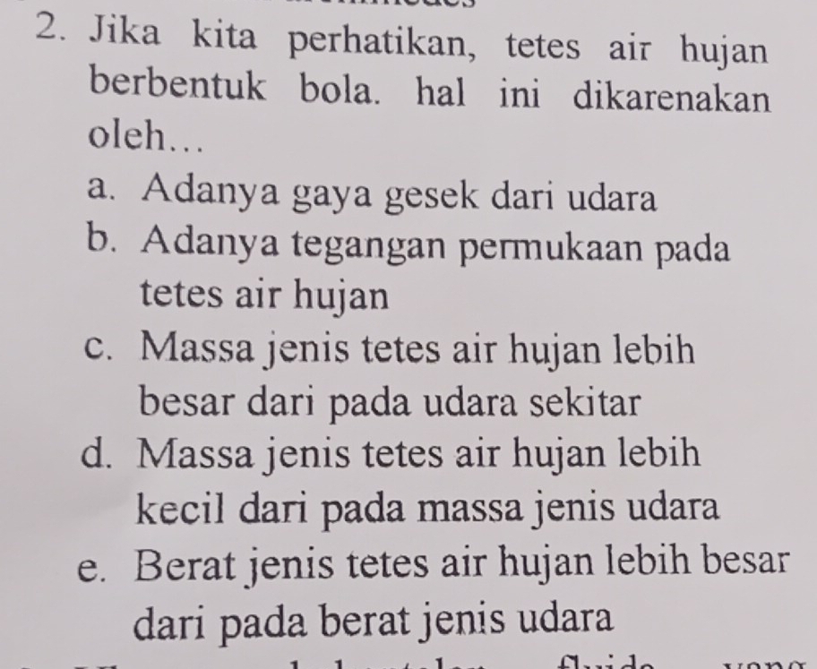 Jika kita perhatikan, tetes air hujan
berbentuk bola. hal ini dikarenakan
oleh…
a. Adanya gaya gesek dari udara
b. Adanya tegangan permukaan pada
tetes air hujan
c. Massa jenis tetes air hujan lebih
besar dari pada udara sekitar
d. Massa jenis tetes air hujan lebih
kecil dari pada massa jenis udara
e. Berat jenis tetes air hujan lebih besar
dari pada berat jenis udara