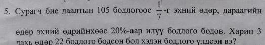 Сурагч бие даалтьн 105 бодлогоос  1/7 -r хний θдθр, дараагийн
θдθр θхний θдрийηхθθс 20% -аар илуу бодлого бодове Χарин 3 
лхь θлθр 22 бодлого бодсон бол хэдэн бодлого уллсэн вэ?