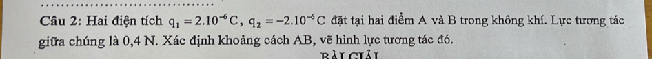 Hai điện tích q_1=2.10^(-6)C, q_2=-2.10^(-6)C đặt tại hai điểm A và B trong không khí. Lực tương tác 
giữa chúng là 0,4 N. Xác định khoảng cách AB, vẽ hình lực tương tác đó. 
Bài ciải