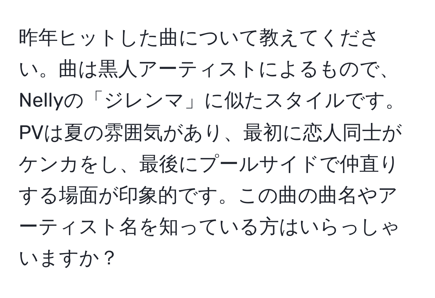 昨年ヒットした曲について教えてください。曲は黒人アーティストによるもので、Nellyの「ジレンマ」に似たスタイルです。PVは夏の雰囲気があり、最初に恋人同士がケンカをし、最後にプールサイドで仲直りする場面が印象的です。この曲の曲名やアーティスト名を知っている方はいらっしゃいますか？