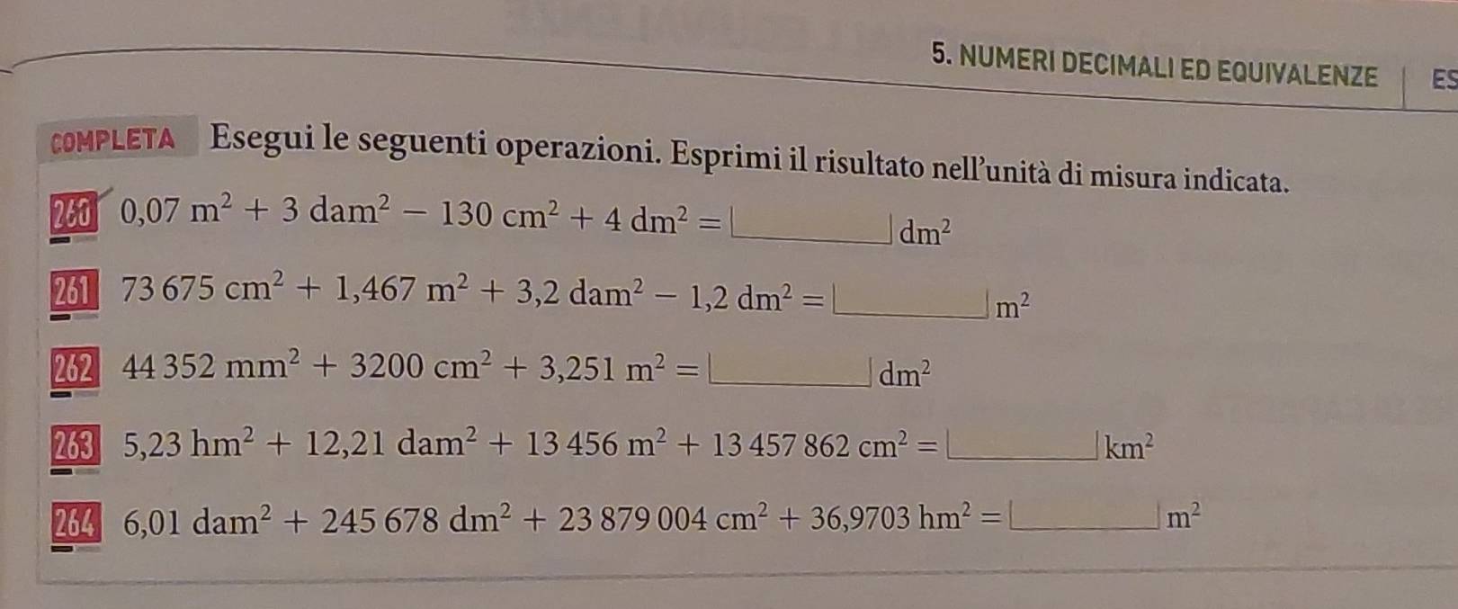 NUMERI DECIMALI ED EQUIVALENZE ES 
cOMPLETA Esegui le seguenti operazioni. Esprimi il risultato nell’unità di misura indicata. 
260 0,07m^2+3dam^2-130cm^2+4dm^2=□ dm^2
261 73675cm^2+1,467m^2+3,2dam^2-1,2dm^2=□ m^2
262 44352mm^2+3200cm^2+3,251m^2=□ dm^2
263 5,23hm^2+12,21dam^2+13456m^2+13457862cm^2=□ km^2
264 6,01dam^2+245678dm^2+23879004cm^2+36,9703hm^2=□ m^2