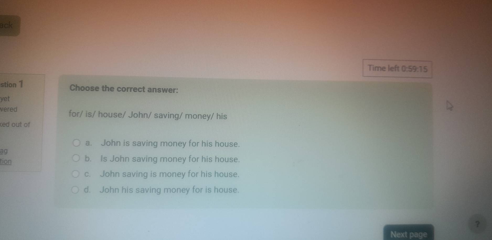 ack
Time left 0:59:15 
stion 1 Choose the correct answer:
yet
wered
for/ is/ house/ John/ saving/ money/ his
ked out of
a. John is saving money for his house.
ag
tion
b. Is John saving money for his house.
c. John saving is money for his house.
d. John his saving money for is house.
?
Next page