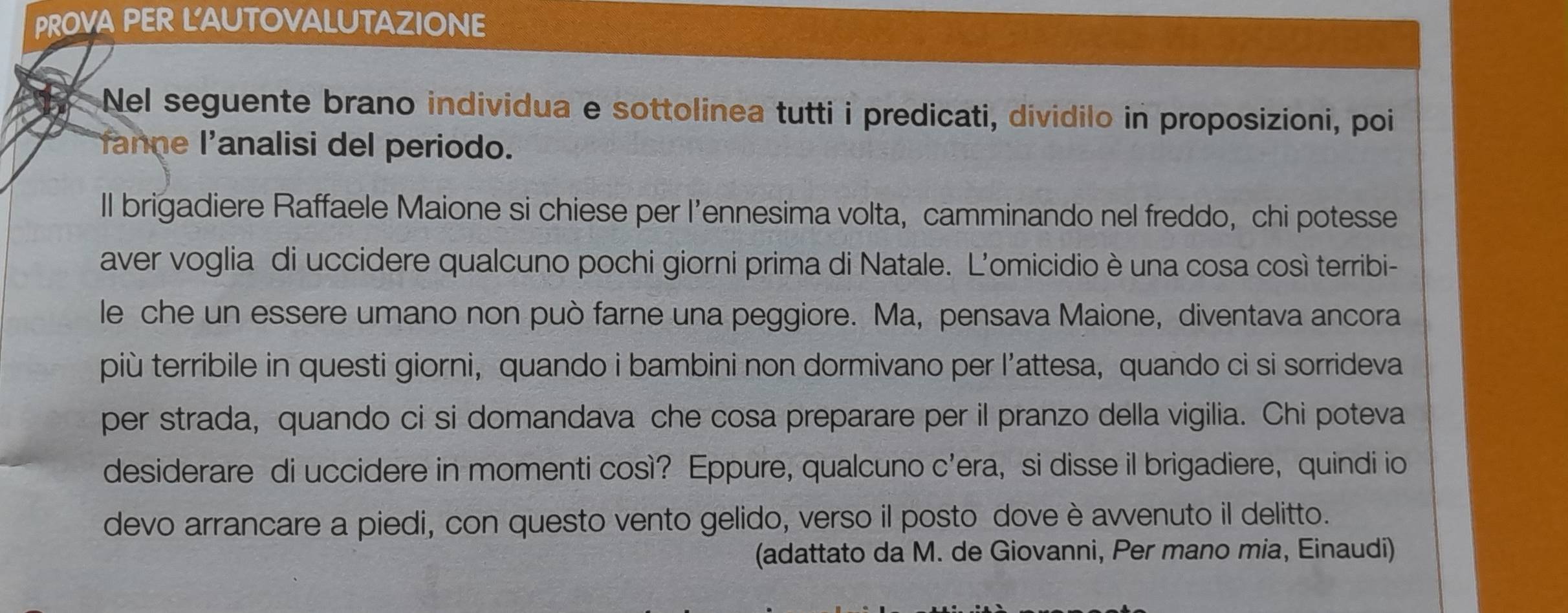 PROVA PER L'AUTOVALUTAZIONE 
Nel seguente brano individua e sottolinea tutti i predicati, dividilo in proposizioni, poi 
fanne l'analisi del periodo. 
ll brigadiere Raffaele Maione si chiese per l’ennesima volta, camminando nel freddo, chi potesse 
aver voglia di uccidere qualcuno pochi giorni prima di Natale. L'omicidio è una cosa così terribi- 
le che un essere umano non può farne una peggiore. Ma, pensava Maione, diventava ancora 
più terribile in questi giorni, quando i bambini non dormivano per l’attesa, quando ci si sorrideva 
per strada, quando ci si domandava che cosa preparare per il pranzo della vigilia. Chi poteva 
desiderare di uccidere in momenti così? Eppure, qualcuno c'era, si disse il brigadiere, quindi io 
devo arrancare a piedi, con questo vento gelido, verso il posto dove è avvenuto il delitto. 
(adattato da M. de Giovanni, Per mano mia, Einaudi)