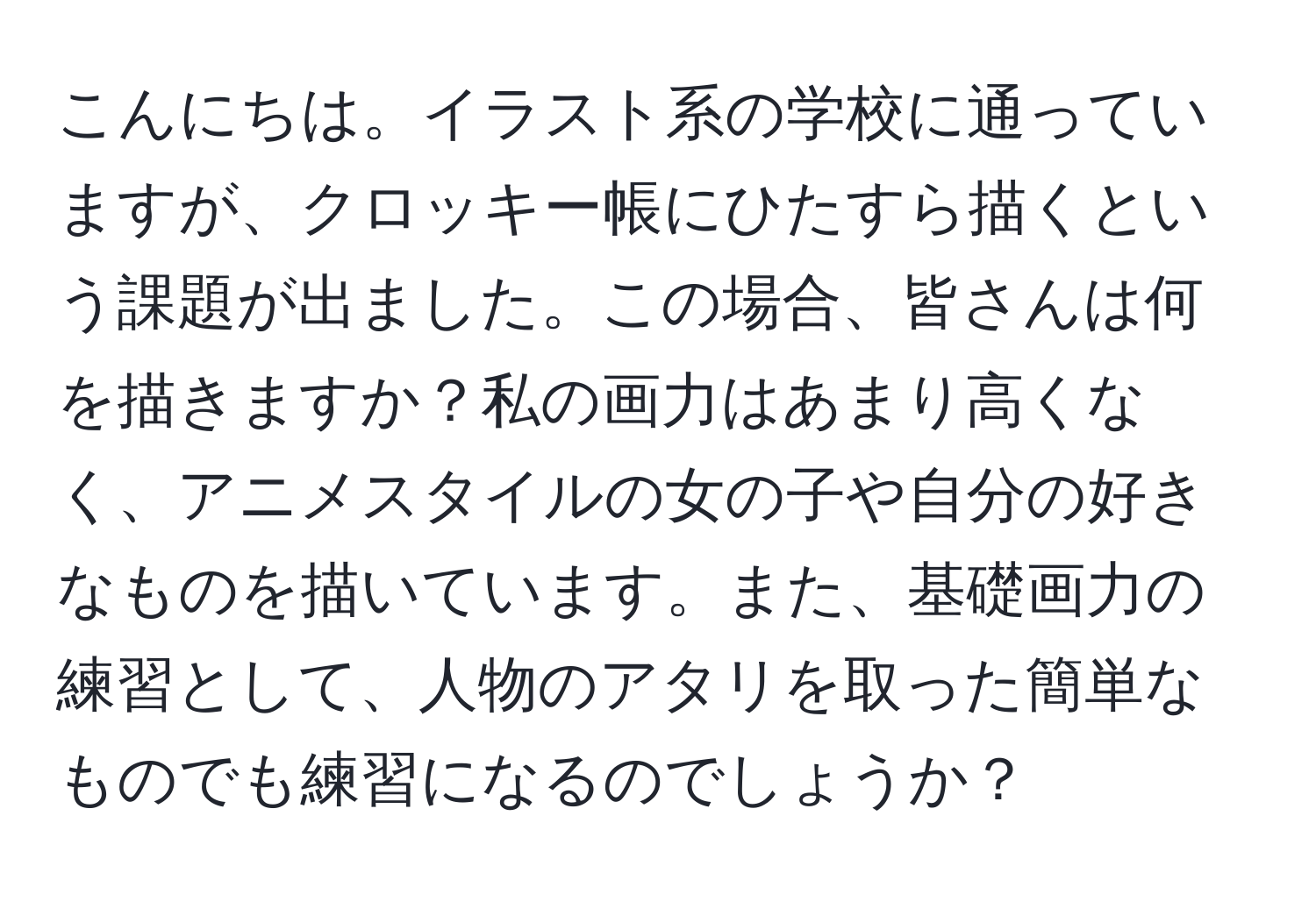 こんにちは。イラスト系の学校に通っていますが、クロッキー帳にひたすら描くという課題が出ました。この場合、皆さんは何を描きますか？私の画力はあまり高くなく、アニメスタイルの女の子や自分の好きなものを描いています。また、基礎画力の練習として、人物のアタリを取った簡単なものでも練習になるのでしょうか？