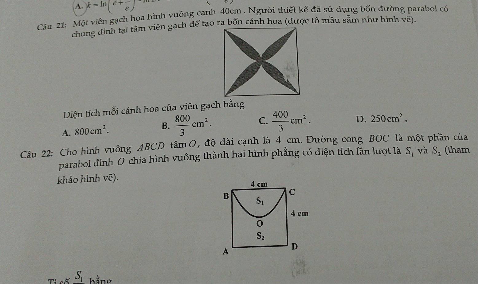 A. k=ln (e+frac e)^-m2
Câu 21: Một viên gạch hoa hình vuông cạnh 40cm . Người thiết kế đã sử dụng bốn đường parabol có
Diện tích mỗi cánh hoa của viên gạch bằng
D. 250cm^2.
A. 800cm^2.
B.  800/3 cm^2.
C.  400/3 cm^2.
Câu 22: Cho hình vuông ABCD tâmO, độ dài cạnh là 4 cm. Đường cong BOC là một phần của
parabol đỉnh O chia hình vuông thành hai hình phẳng có diện tích lần lượt là S_1 và S_2 (tham
khảo hình vẽ).
y S_1 hằng