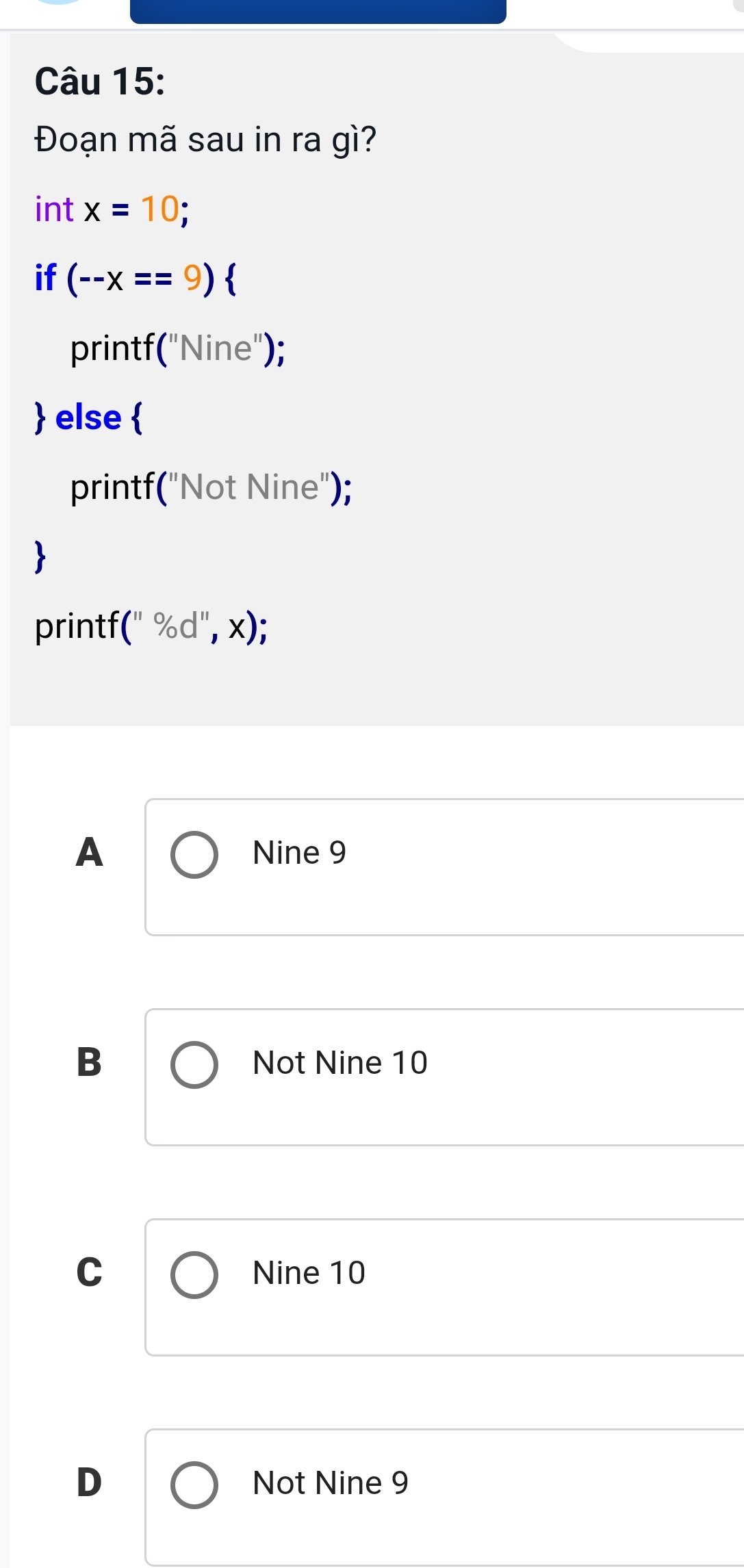 Đoạn mã sau in ra gì?
int x=10; 
if (--x==9)
print f(''Nine'')
 else beginarrayl endarray.
printf("Not Nine");

printf (b,% d,d^,
A Nine 9
B Not Nine 10
C Nine 10
D Not Nine 9