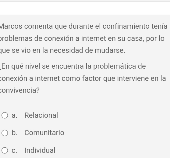 Marcos comenta que durante el confinamiento tenía
problemas de conexión a internet en su casa, por lo
que se vio en la necesidad de mudarse.
En qué nivel se encuentra la problemática de
conexión a internet como factor que interviene en la
convivencia?
a. Relacional
b. Comunitario
c. Individual