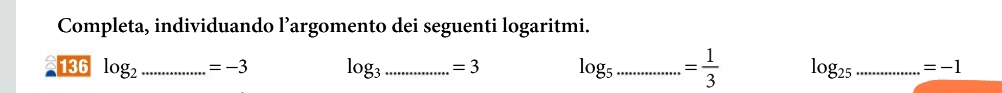 Completa, individuando l’argomento dei seguenti logaritmi. 
136 log _2 ...=-3 _ log _3 ..........=3 _ log _5............... _ = 1/3  log _25 _ =-1