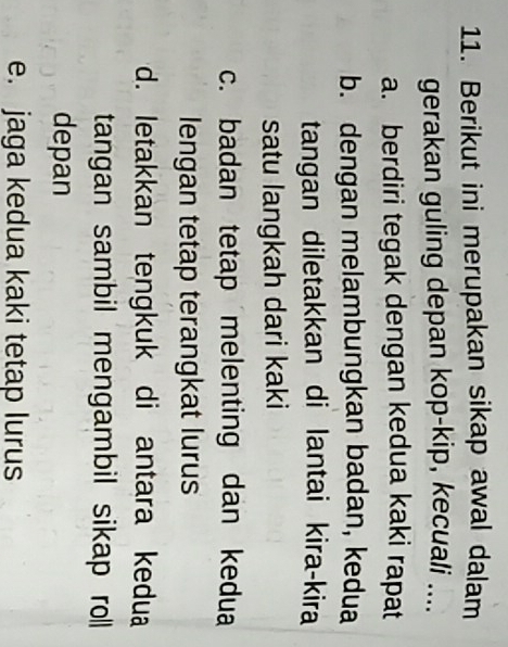 Berikut ini merupakan sikap awal dalam
gerakan guling depan kop-kip, kecuali ....
a. berdiri tegak dengan kedua kaki rapat
b. dengan melambungkan badan, kedua
tangan diletakkan di lantai kira-kira
satu langkah dari kaki
c. badan tetap melenting dan kedua
lengan tetap terangkat lurus
d. letakkan tengkuk di antara kedua
tangan sambil mengambil sikap roll
depan
e. jaga kedua kaki tetap lurus