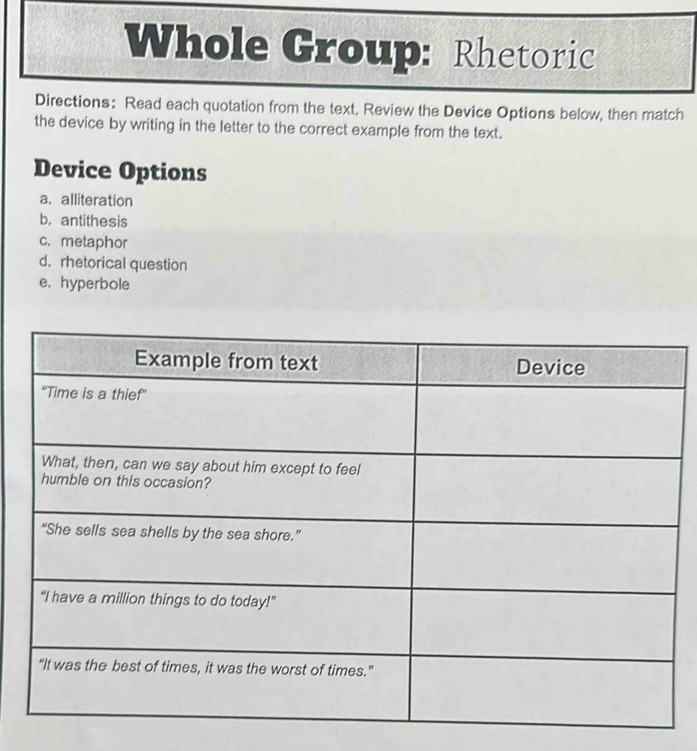 Whole Group: Rhetoric 
Directions: Read each quotation from the text. Review the Device Options below, then match 
the device by writing in the letter to the correct example from the text. 
Device Options 
a. alliteration 
b. antithesis 
c. metaphor 
d. rhetorical question 
e. hyperbole