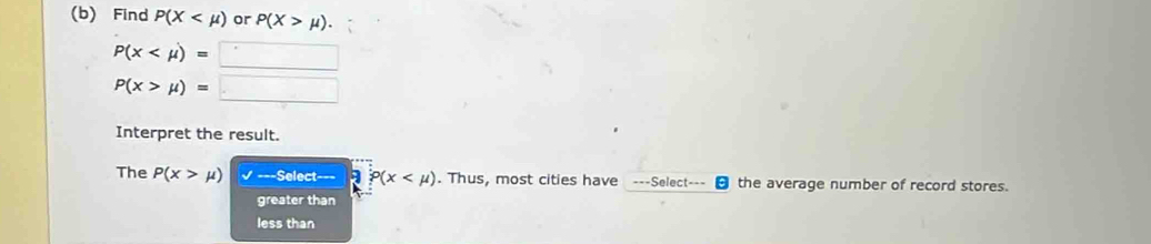 Find P(X or P(X>mu ).
P(x
P(x>mu )=□
Interpret the result.
The P(x>mu ) ===Select=== a P(x . Thus, most cities have ---Select--- - the average number of record stores.
greater than
less than