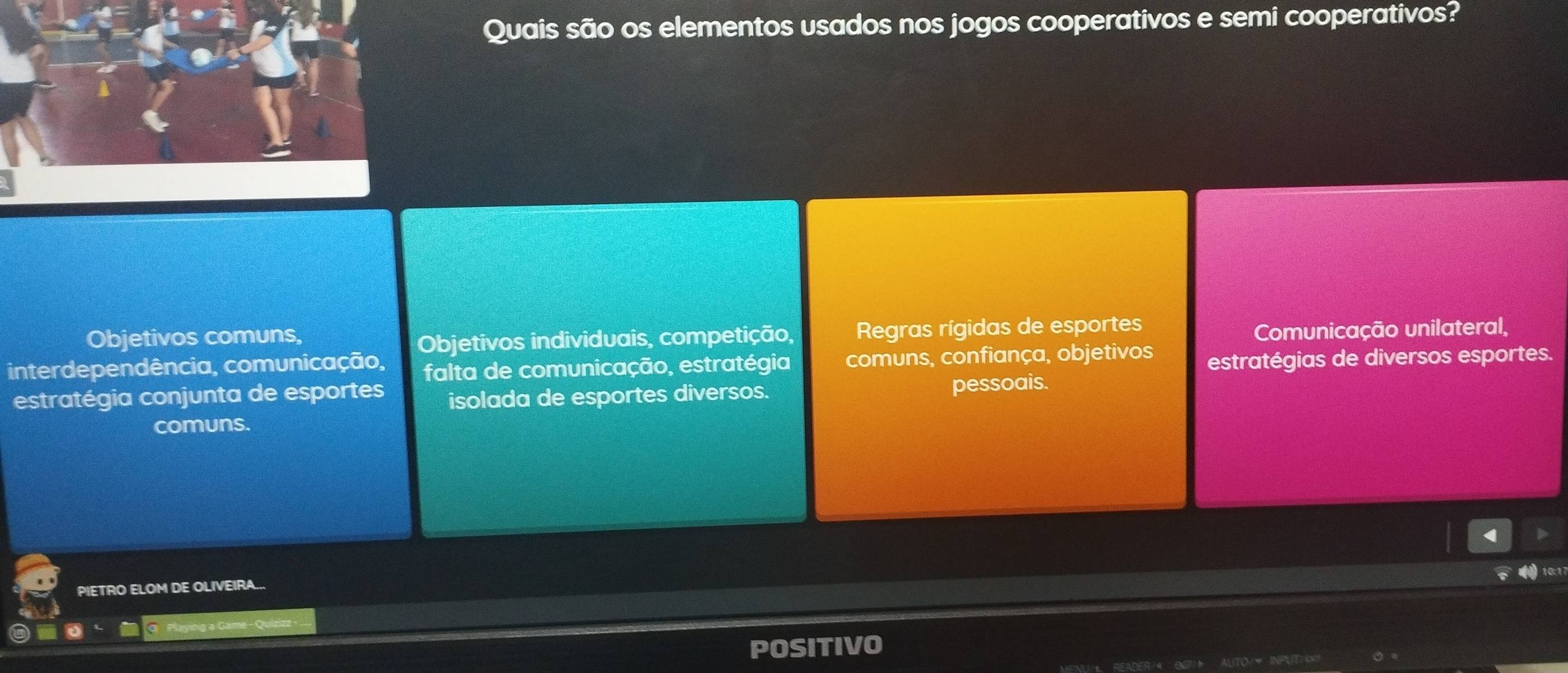 Quais são os elementos usados nos jogos cooperativos e semi cooperativos?
Objetivos comuns,
Objetivos individuais, competição, Regras rígidas de esportes
Comunicação unilateral,
interdependência, comunicação, falta de comunicação, estratégia comuns, confiança, objetivos estratégias de diversos esportes.
estratégia conjunta de esportes isolada de esportes diversos. pessoais.
comuns.
10:17
PIETRO ELOM DE OLIVEIRA...
POSIT IVO