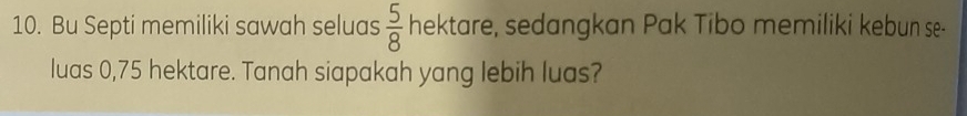 Bu Septi memiliki sawah seluas  5/8  hektare, sedangkan Pak Tibo memiliki kebun se- 
luas 0,75 hektare. Tanah siapakah yang lebih luas?