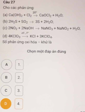 Cho các phản ứng:
(a) Ca(OH)_2+Cl_2xrightarrow 30°CaOCl_2+H_2O; 
(b) 2H_2S+SO_2to 3S+2H_2O; 
(c) 2NO_2+2NaOHto NaNO_3+NaNO_2+H_2O; 
(d) 4KClO_3xrightarrow zt,t^+KCl+3KClO_4.
Số phản ứng oxi hóa - khử là
Chọn một đáp án đúng
A 1.
B 2.
C 3.
D 4.