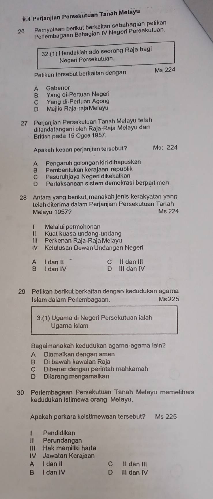 9.4 Perjanjian Persekutuan Tanah Melayu
26 Peryataan berikut berkaitan sebahagian petikan
Perlembagaan Bahagian IV Negeri Persekutuan.
32.(1) Hendaklah ada seorang Raja bagi
Negeri Persekutuan.
Petikan tersebut berkaitan dengan Ms 224
A Gabenor
B Yang di-Pertuan Negeri
C Yang di-Pertuan Agong
D Majlis Raja-rajaMelayu
27 Perjanjian Persekutuan Tanah Melayu telah
ditandatangani oleh Raja-Raja Melayu dan
British pada 15 Ogos 1957.
Apakah kesan perjanjian tersebut? Ms: 224
A Pengaruh golongan kiri dihapuskan
B Pembentukan kerajaan republik
C Pesuruhjaya Negeri dikekalkan
D Perlaksanaan sistem demokrasi berparlimen
28 Antara yang berikut, manakah jenis kerakyatan yang
telah diterima dalam Perjanjian Persekutuan Tanah
Melayu 1957? Ms 224
I Melalui permohonan
II Kuat kuasa undang-undang
III Perkenan Raja-Raja Melayu
IV Kelulusan Dewan Undangan Negeri
A I dan II C Il dan III
B I dan IV D III dan IV
29 Petikan berikut berkaitan dengan kedudukan agama
Islam dalam Perlembagaan. Ms 225
3.(1) Ugama di Negeri Persekutuan ialah
Ugama Islam
Bagaimanakah kedudukan agama-agama lain?
A Diamalkan dengan aman
B Di bawah kawalan Raja
C Dibenar dengan perintah mahkamah
D Dilarang mengamalkan
30 Perlembagaan Persekutuan Tanah Melayu memelihara
kedudukan istimewa orang Melayu.
Apakah perkara keistimewaan tersebut? Ms 225
Pendidikan
II Perundangan
III Hak memiliki harta
IV Jawatan Kerajaan
A I dan II C II dan III
B I dan IV D IIl dan IV