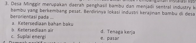 Desa Minggir merupakan daerah penghasil bambu dan menjadi sentral industry k
bambu yang berkembang pesat. Berdirinya lokasi industri kerajinan bambu di desa
berorientasi pada ...
a Ketersediaan bahan baku
b. Ketersediaan air d. Tenaga kerja
c. Suplai energi e. pasar