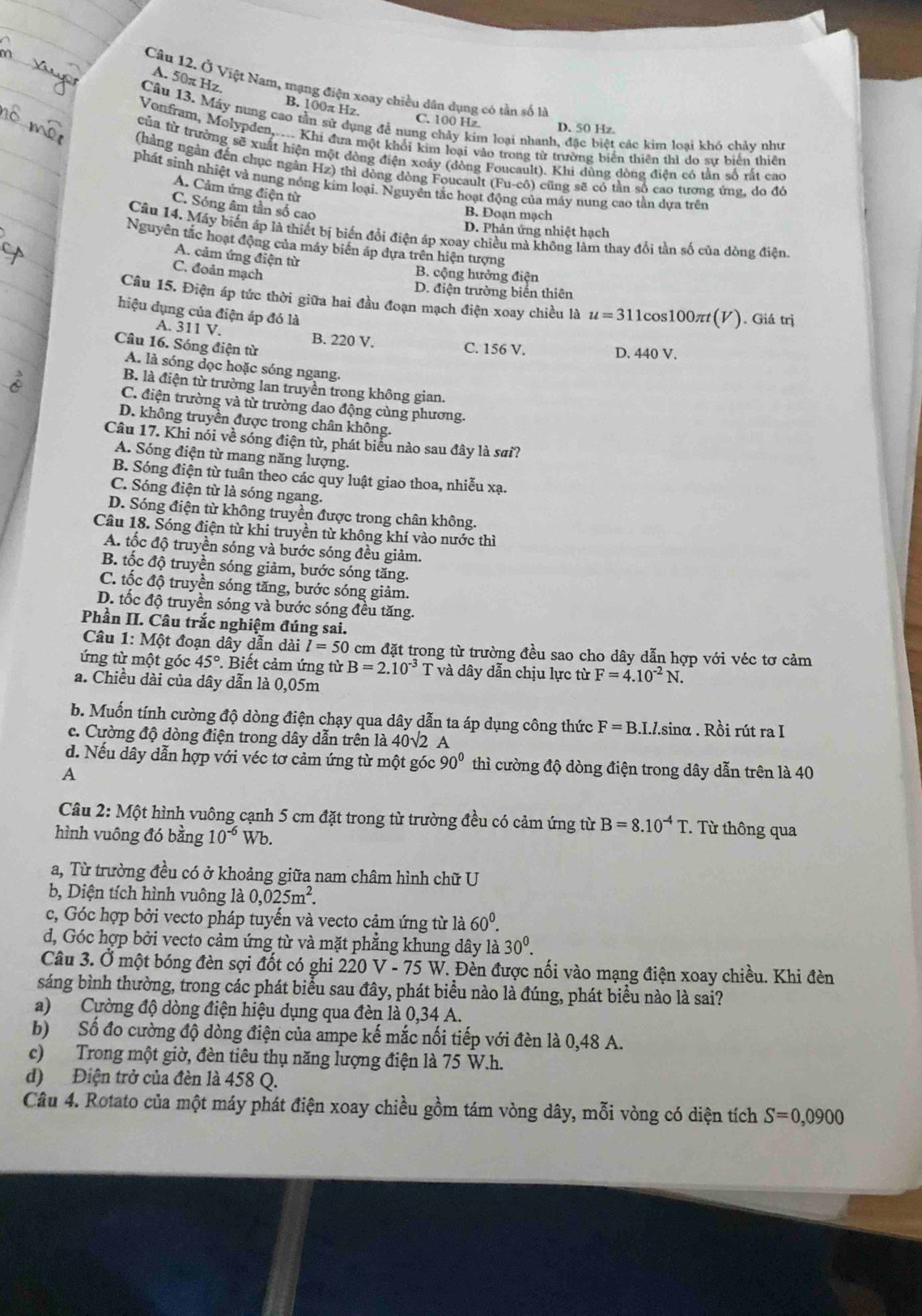 A. 50π Hz.
Câu 12. Ở Việt Nam, mạng điện xoay chiều dân dụng có tần số là
B. 100π Hz. C. 100 Hz
Cầu 13. Máy nung cao tần sử dụng đễ nung chảy kim loại nhanh, đặc biệt các kim loại khó chảy như
D. 50 Hz.
Vonfram, Molypden,.... Khi đưa một khối kim loại vào trong từ trường biển thiên thì do sự biển thiên
của từ trường sẽ xuất hiện một đòng điện xoáy (dòng Foucault). Khi dùng dòng điện có tần số rất cao
(hàng ngàn đến chục ngàn Hz) thì động dòng Foucault (Fu-cô) cũng sẽ có tần số cao tương ứng, do đỏ
phát sinh nhiệt và nung nóng kim loại. Nguyên tắc hoạt động của máy nung cao tần dựa trên
A. Cảm ứng điện từ
C. Sóng âm tần số cao
B. Đoạn mạch
D. Phản ứng nhiệt hạch
Câu 14. Máy biến áp là thiết bị biến đổi điện áp xoay chiều mà không làm thay đổi tần số của đòng điện
Nguyên tắc hoạt động của máy biển áp dựa trên hiện tượng
A. cảm ứng điện từ
C. đoản mạch
B. cộng hưởng điện
D. điện trường biển thiên
Câu 15. Điện áp tức thời giữa hai đầu đoạn mạch điện xoay chiều là u=311 cos100π(V) ). Giá trị
hiệu dụng của điện áp đó là
A. 311 V. B. 220 V.
Câu 16. Sóng điện từ C. 156 V. D. 440 V.
A. là sóng dọc hoặc sóng ngang.
B. là điện từ trường lan truyền trong không gian.
C. điện trường và từ trường dao động cùng phương.
D. không truyền được trong chân không.
Câu 17. Khi nói về sóng điện từ, phát biểu nào sau đây là sai?
A. Sóng điện từ mang năng lượng.
B. Sóng điện từ tuần theo các quy luật giao thoa, nhiễu xạ.
C. Sóng điện từ là sóng ngang.
D. Sóng điện từ không truyền được trong chân không.
Câu 18. Sóng điện từ khi truyền từ không khí vào nước thì
A. tốc độ truyền sóng và bước sóng đều giảm.
B. tốc độ truyền sóng giảm, bước sóng tăng.
C. tốc độ truyền sóng tăng, bước sóng giảm.
D. tốc độ truyền sóng và bước sóng đều tăng.
Phần II. Câu trắc nghiệm đúng sai.
Câu 1: Một đoạn dây dẫn dài l=50 cm đặt trong từ trường đều sao cho dây dẫn hợp với véc tơ cảm
ứng từ một góc 45°. Biết cảm ứng từ B=2.10^(-3)T và dây dẫn chịu lực từ F=4.10^(-2)N
a. Chiều dài của dây dẫn là 0,05m
b. Muốn tính cường độ dòng điện chạy qua dây dẫn ta áp dụng công thức F=B.I.l.sin alpha. Rồi rút ra I
. Cường độ dòng điện trong dây dẫn trên là - 40sqrt() 2 A
d. Nếu dây dẫn hợp với véc tơ cảm ứng từ một góc 90° thì cường độ dòng điện trong dây dẫn trên là 40
A
Câu 2: Một hình vuông cạnh 5 cm đặt trong từ trường đều có cảm ứng từ B=8.10^(-4)T T Từ thông qua
hình vuông đó bằng 10^(-6) Wb.
a, Từ trường đều có ở khoảng giữa nam châm hình chữ U
b, Diện tích hình vuông là 0,025m^2.
c, Góc hợp bởi vecto pháp tuyến và vecto cảm ứng từ là 60^0.
d, Góc hợp bởi vecto cảm ứng từ và mặt phẳng khung dây là 30^0.
Câu 3. Ở một bóng đèn sợi đốt có ghi 220 V - 75 W. Đèn được nối vào mạng điện xoay chiều. Khi đèn
sáng bình thường, trong các phát biểu sau đây, phát biểu nào là đúng, phát biểu nào là sai?
a) Cường độ dòng điện hiệu dụng qua đèn là 0,34 A.
b) Số đo cường độ dòng điện của ampe kế mắc nối tiếp với đèn là 0,48 A.
c) Trong một giờ, đèn tiêu thụ năng lượng điện là 75 W.h.
d) Điện trở của đèn là 458 Q.
Câu 4. Rotato của một máy phát điện xoay chiều gồm tám vòng dây, mỗi vòng có diện tích S=0,0900