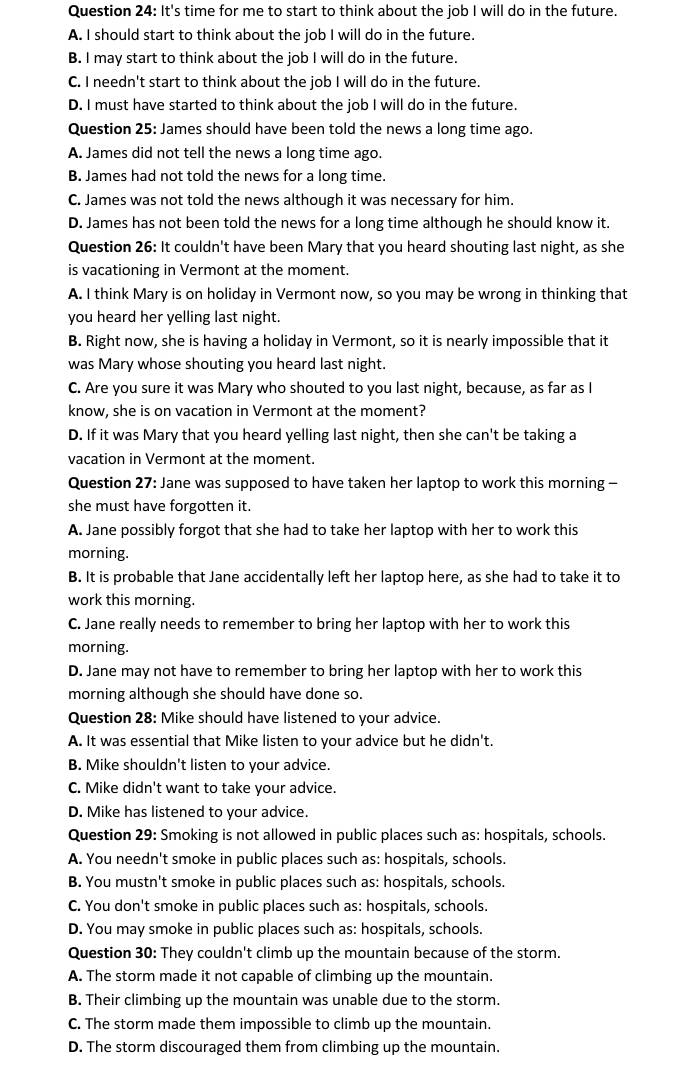 It's time for me to start to think about the job I will do in the future.
A. I should start to think about the job I will do in the future.
B. I may start to think about the job I will do in the future.
C. I needn't start to think about the job I will do in the future.
D. I must have started to think about the job I will do in the future.
Question 25: James should have been told the news a long time ago.
A. James did not tell the news a long time ago.
B. James had not told the news for a long time.
C. James was not told the news although it was necessary for him.
D. James has not been told the news for a long time although he should know it.
Question 26: It couldn't have been Mary that you heard shouting last night, as she
is vacationing in Vermont at the moment.
A. I think Mary is on holiday in Vermont now, so you may be wrong in thinking that
you heard her yelling last night.
B. Right now, she is having a holiday in Vermont, so it is nearly impossible that it
was Mary whose shouting you heard last night.
C. Are you sure it was Mary who shouted to you last night, because, as far as I
know, she is on vacation in Vermont at the moment?
D. If it was Mary that you heard yelling last night, then she can't be taking a
vacation in Vermont at the moment.
Question 27: Jane was supposed to have taken her laptop to work this morning -
she must have forgotten it.
A. Jane possibly forgot that she had to take her laptop with her to work this
morning.
B. It is probable that Jane accidentally left her laptop here, as she had to take it to
work this morning.
C. Jane really needs to remember to bring her laptop with her to work this
morning.
D. Jane may not have to remember to bring her laptop with her to work this
morning although she should have done so.
Question 28: Mike should have listened to your advice.
A. It was essential that Mike listen to your advice but he didn't.
B. Mike shouldn't listen to your advice.
C. Mike didn't want to take your advice.
D. Mike has listened to your advice.
Question 29: Smoking is not allowed in public places such as: hospitals, schools.
A. You needn't smoke in public places such as: hospitals, schools.
B. You mustn't smoke in public places such as: hospitals, schools.
C. You don't smoke in public places such as: hospitals, schools.
D. You may smoke in public places such as: hospitals, schools.
Question 30: They couldn't climb up the mountain because of the storm.
A. The storm made it not capable of climbing up the mountain.
B. Their climbing up the mountain was unable due to the storm.
C. The storm made them impossible to climb up the mountain.
D. The storm discouraged them from climbing up the mountain.