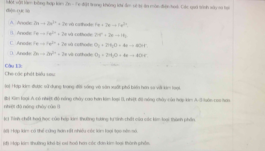 Một vật làm bằng hợp kim Zn - Fe đặt trong không khí ẩm sẽ bị ăn mòn điện hoá. Các quá trình xảy ra tại
điện cực là
A. Anode: Znto Zn^(2+)+2e và cathode: Fe+2eto Fe^(2+).
B. Anode: Feto Fe^(2+)+2e và cathode: 2H^++2eto H_2.
C. Anode: Feto Fe^(2+)+2e và cathode: O_2+2H_2O+4eto 4OH^-.
D. Anode: Znto Zn^(2+)+2e và cathode: O_2+2H_2O+4eto 4OH^-. 
Câu 13:
Cho các phát biểu sau:
(a) Hợp kim được sử dụng trong đời sống và sản xuất phổ biến hơn so với kim loại.
(b) Kim loại A có nhiệt độ nóng chảy cao hơn kim loại B, nhiệt độ nóng chảy của hợp kim A-B luôn cao hơn
nhiệt độ nóng chảy của B
(c) Tính chất hoá học của hợp kim thường tương tự tính chất của các kim loại thành phần.
(d) Hợp kim có thể cứng hơn rất nhiều các kim loại tạo nên nó.
(đ) Hợp kim thường khó bị oxi hoá hơn các đơn kim loại thành phần.