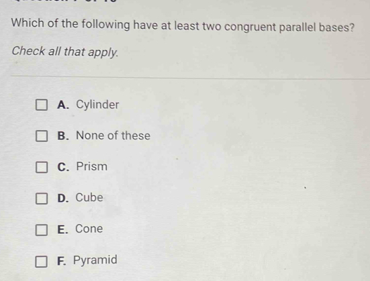 Which of the following have at least two congruent parallel bases?
Check all that apply.
A. Cylinder
B. None of these
C. Prism
D. Cube
E. Cone
F. Pyramid