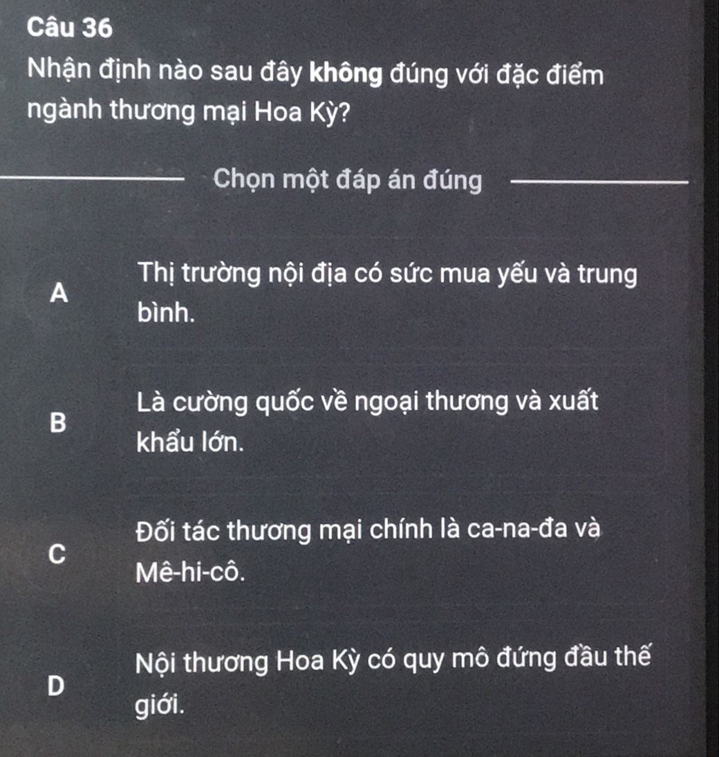 Nhận định nào sau đây không đúng với đặc điểm
ngành thương mại Hoa Kỳ?
_Chọn một đáp án đúng_
Thị trường nội địa có sức mua yếu và trung
A
bình.
Là cường quốc về ngoại thương và xuất
B
khẩu lớn.
Đối tác thương mại chính là ca-na-đa và
C
Mê-hi-cô.
Nội thương Hoa Kỳ có quy mô đứng đầu thế
D
giới.