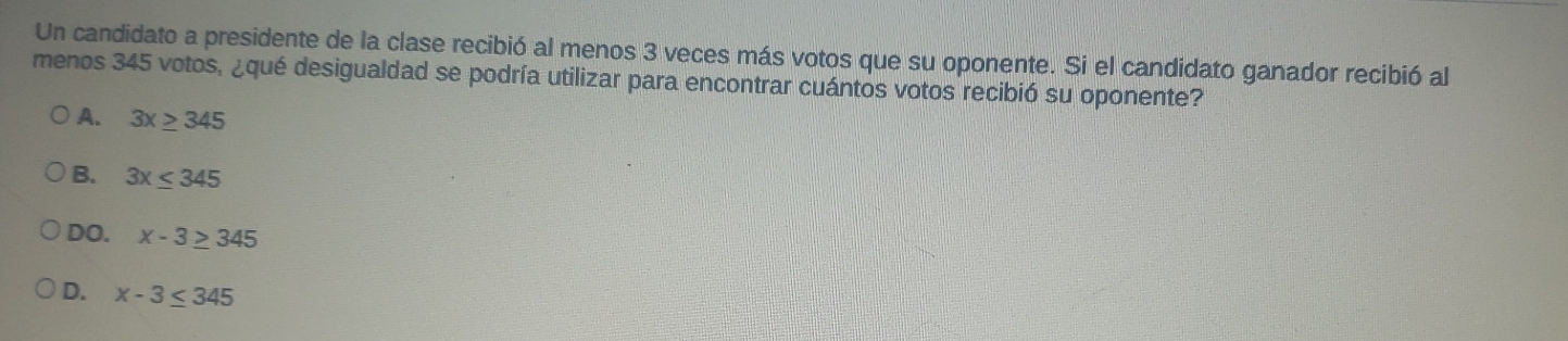 Un candidato a presidente de la clase recibió al menos 3 veces más votos que su oponente. Si el candidato ganador recibió al
menos 345 votos, ¿qué desigualdad se podría utilizar para encontrar cuántos votos recibió su oponente?
A. 3x≥ 345
B. 3x≤ 345
DO. x-3≥ 345
D. x-3≤ 345