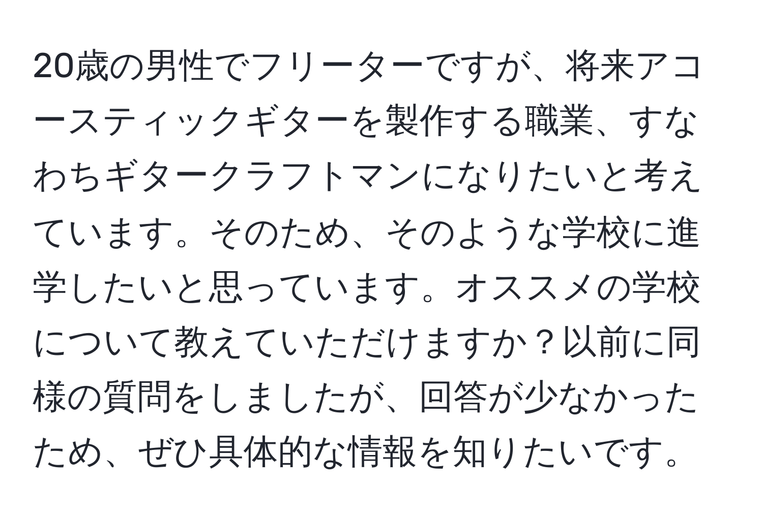 20歳の男性でフリーターですが、将来アコースティックギターを製作する職業、すなわちギタークラフトマンになりたいと考えています。そのため、そのような学校に進学したいと思っています。オススメの学校について教えていただけますか？以前に同様の質問をしましたが、回答が少なかったため、ぜひ具体的な情報を知りたいです。