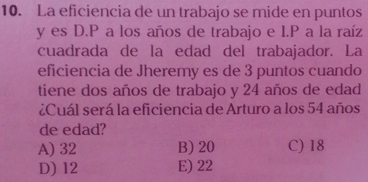 La eficiencia de un trabajo se mide en puntos
y es D.P a los años de trabajo e I.P a la raíz
cuadrada de la edad del trabajador. La
eficiencia de Jheremy es de 3 puntos cuando
tiene dos años de trabajo y 24 años de edad
¿Cuál será la eficiencia de Arturo a los 54 años
de edad?
A) 32 B) 20 C) 18
D) 12 E) 22