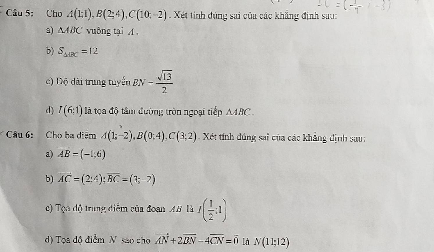 Cho A(1;1), B(2;4), C(10;-2). Xét tính đúng sai của các khăng định sau: 
a) △ ABC vuông tại A. 
b) S_△ ABC=12
c) Độ dài trung tuyến BN= sqrt(13)/2 
d) I(6;1) là tọa độ tâm đường tròn ngoại tiếp △ ABC. 
Câu 6: Cho ba điểm A(1;-2), B(0;4), C(3;2). Xét tính đúng sai của các khẳng định sau: 
a) overline AB=(-1;6)
b) vector AC=(2;4); vector BC=(3;-2)
c) Tọa độ trung điểm của đoạn AB là I( 1/2 ;1)
d) Tọa độ điểm N sao cho vector AN+2vector BN-4vector CN=vector 0 là N(11;12)