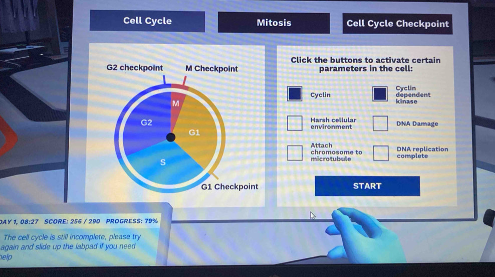 Cell Cycle Mitosis Cell Cycle Checkpoint 
Click the buttons to activate certain 
G2 checkpoint M Checkpoint parameters in the cell: 
Cyclin 
dependent 
Cyclin kinase 
M 
Harsh cellular 
G2 DNA Damage 
environment
G1
Attach DNA replication 
chromosome to complete 
s 
microtubule 
G1 Checkpoint START 
AY 1, 08:27 SCORE: 256 / 290 PROGRESS: 79%
The cell cycle is still incomplete, please try 
again and slide up the labpad if you need 
elp