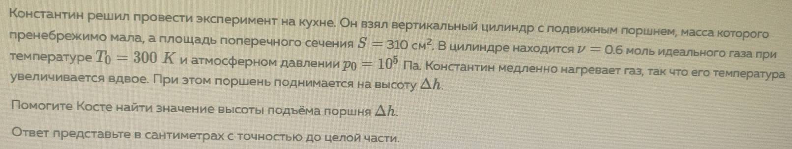 Константин решил πровести экслеримент на кухнее Он взял вертикальньй цилиндр слодвиженым лоршнем, масса которого 
пренебрежимо мала, а πлошадь полеречного сечения S=310cm^2. В цилиндре находится nu =0.6 моль идеального газа при 
температуре T_0=300K и атмосферном давлении p_0=10^5na ι Константин медленно нагревает газ, таκ что его темлература 
увеличивается вдвое. При этом поршень лоднимается на вырсоту △ h. 
Помогите Косте найτи значение вырсоτыι πодьема πоршня △ h. 
Ответ представьте в сантиметрах с точностьюо до целой части.