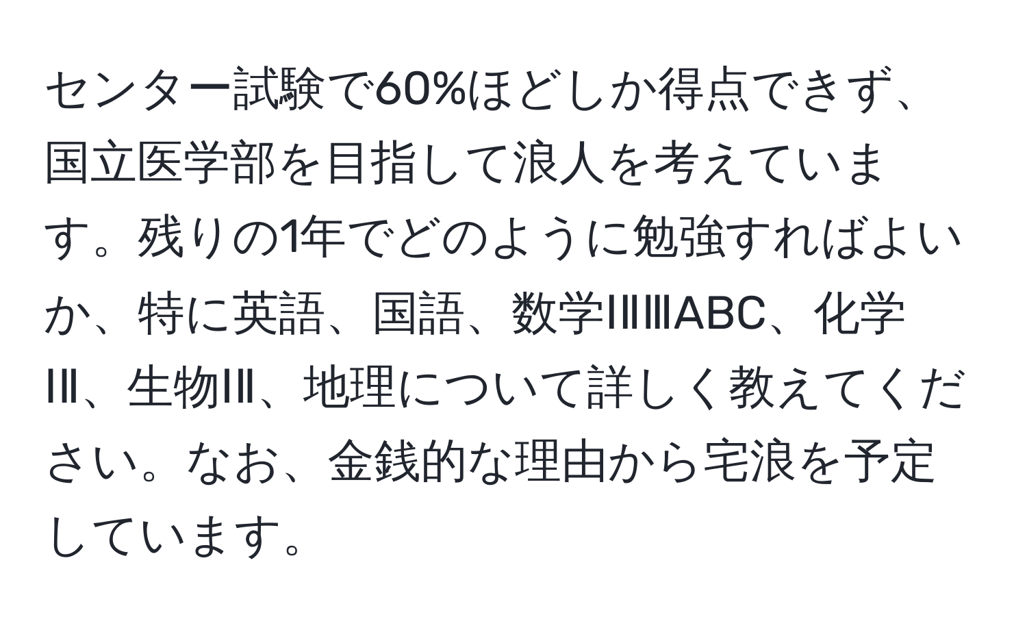 センター試験で60%ほどしか得点できず、国立医学部を目指して浪人を考えています。残りの1年でどのように勉強すればよいか、特に英語、国語、数学ⅠⅡⅢABC、化学ⅠⅡ、生物ⅠⅡ、地理について詳しく教えてください。なお、金銭的な理由から宅浪を予定しています。