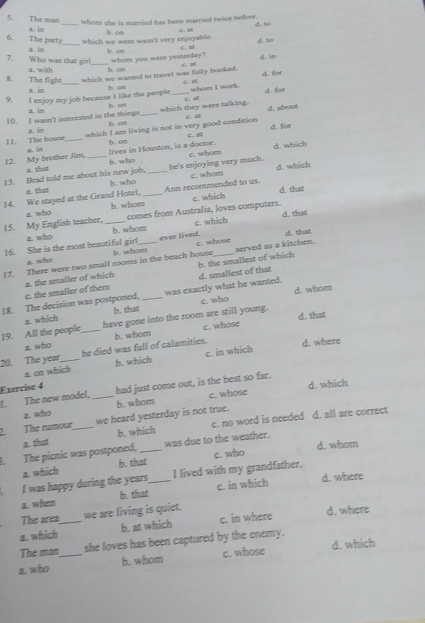 The man _whom she is married has been married twice before.
a. in b. on
c. at d. to
6. The party_ which we went wasn't very enjoyable. d. to
a. in b. on
c. at
7. Who was that girl_ whom you were yesterday?
a. with
b. on c. at d. in
8. The fight_ which we wanted to travel was fully booked.
C. at d. for
a. in b. on
9. I enjoy my job because I like the people _whom I work. d. for
a. in b. on c. at
10. I wasn't interested in the things_ which they were talking. d. about
b. on c. at
a. in d. for
11. The house_ which I am living is not in very good condition
c. at
b. on
a. in
12. My brother Jim, lives in Houston, is a doctor.
d. which
a. that b. who c. whom
d. which
13. Brad told me about his new job,_ he's enjoying very much.
a. that b. who c. whom
d. that
14. We stayed at the Grand Hotel, _Ann recommended to us.
a. who b. whom c. which
d. that
15. My English teacher, _comes from Australia, loves computers.
a. who b. whom c. which
16. She is the most beautiful girl ever lived.
d. that
a who b. whom c. whose
17. There were two small rooms in the beach house _served as a kitchen.
a. the smaller of which b. the smallest of which
c. the smaller of them d. smallest of that
d. whom
18. The decision was postponed, _was exactly what he wanted.
a. which b. that c. who
d. that
19. All the people_ have gone into the room are still young.
a who b. whom c. whose
20. The year_ he died was full of calamities.
d. where
a. on which b. which c. in which
Exercíse 4
d. which
1. The new model, _had just come out, is the best so far.
a who b. whom c. whose
2. The rumour_ we heard yesterday is not true.
a. that b. which c. no word is needed d. all are correct
d. whom
. The picnic was postponed, _was due to the weather.
a which b. that c. who
I was happy during the years_ I lived with my grandfather.
a when b. that c. in which d. where
The area we are living is quiet.
d. where
a. which_ b. at which c. in where
The man she loves has been captured by the enemy.
d. which
a who _b. whom c. whose