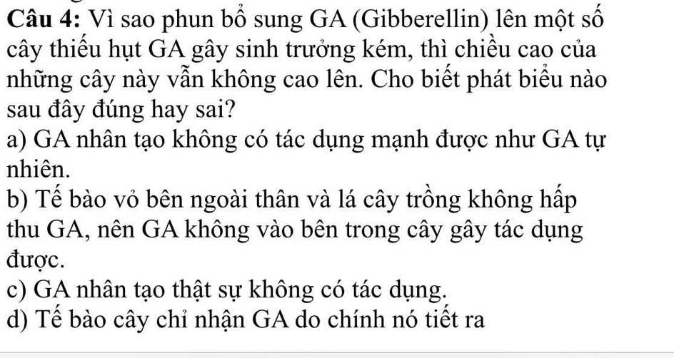 Vì sao phun bổ sung GA (Gibberellin) lên một số
cây thiểu hụt GA gây sinh trưởng kém, thì chiều cao của
những cây này vẫn không cao lên. Cho biết phát biểu nào
sau đây đúng hay sai?
a) GA nhân tạo không có tác dụng mạnh được như GA tự
nhiên.
b) Tế bào vỏ bên ngoài thân và lá cây trồng không hấp
thu GA, nên GA không vào bên trong cây gây tác dụng
được.
c) GA nhân tạo thật sự không có tác dụng.
d) Tế bào cây chỉ nhận GA do chính nó tiết ra