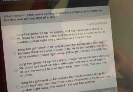 Which version best uses a variety of sentence structures to enhance
the flow and writing style of a story?
2 of 13 QUESTIONS
Jung-hee gathered up her papers, and her hands were shaking.
Mr. Grant had liked her idea, and there was a lot of work to do. He
wanted to start right away, and that was fine with her.
Jung-hee gathered up her papers, and her hands were shaking,
because there was a lot of work to do. Mr. Grant had liked her idea.
so he wanted to start right away, although that was fine with her.
Jung-hee gathered up her papers, though her hands were shaking
Mr. Grant had liked her idea. Although there was a lot of work to
do, and he wanted to start right away, she smiled. That was fine
with her.
Jung-hee gathered up her papers. Her hands were shaking, Mr.
Grant had liked her idea. There was a lot of work to do. He wanted
to start right away. She smiled. That was fine with her.