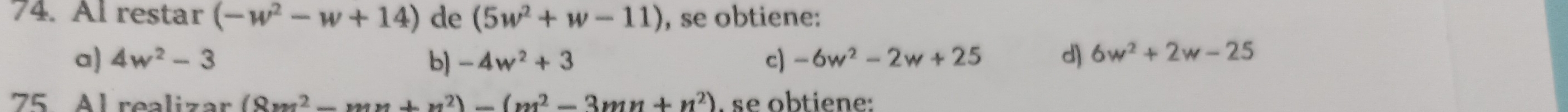 Al restar (-w^2-w+14) de (5w^2+w-11) , se obtiene:
a) 4w^2-3 b) -4w^2+3 c) -6w^2-2w+25 d) 6w^2+2w-25
75 Al realizar (8m^2-mnx+x^2)-(m^2-3mn+n^2) , se obtiene: